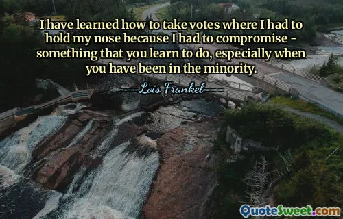 I have learned how to take votes where I had to hold my nose because I had to compromise - something that you learn to do, especially when you have been in the minority.