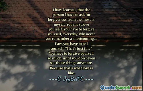 I have learned, that the person I have to ask for forgiveness from the most is: myself. You must love yourself. You have to forgive yourself, everyday, whenever you remember a shortcoming, a flaw, you have to tell yourself "That's just fine". You have to forgive yourself so much, until you don't even see those things anymore. Because that's what love is like.
