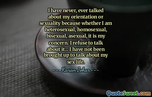 I have never, ever talked about my orientation or sexuality because whether I am heterosexual, homosexual, bisexual, asexual, it is my concern. I refuse to talk about it... I have not been brought up to talk about my sex life.