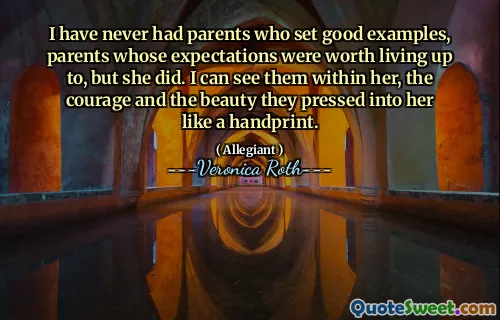 I have never had parents who set good examples, parents whose expectations were worth living up to, but she did. I can see them within her, the courage and the beauty they pressed into her like a handprint.