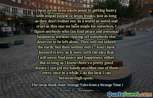 I have never seen much point in getting heavy with stupid people or Jesus freaks, just as long as they don't bother me. In a world as weird and cruel as this one we have made for ourselves, I figure anybody who can find peace and personal happiness without ripping off somebody else deserves to be left alone. They will not inherit the earth, but then neither will I... And I have learned to live, as it were, with the idea that I will never find peace and happiness, either. But as long as I know there's a pretty good chance I can get my hands on either one of them every once in a while, I do the best I can between high spots.