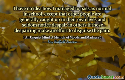 I have no idea how I managed to pass as normal in school, except that other people are generally caught up in their own lives and seldom notice despair in others if those despairing make an effort to disguise the pain.