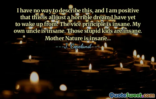 I have no way to describe this, and I am positive that this is all just a horrible dream I have yet to wake up from. The vice principle is insane. My own uncle is insane. Those stupid kids are insane. Mother Nature is insane...