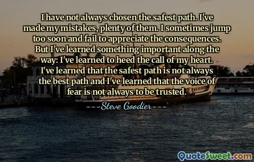 I have not always chosen the safest path. I've made my mistakes, plenty of them. I sometimes jump too soon and fail to appreciate the consequences. But I've learned something important along the way: I've learned to heed the call of my heart. I've learned that the safest path is not always the best path and I've learned that the voice of fear is not always to be trusted.