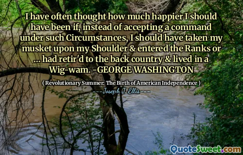 Tôi thường nghĩ rằng tôi nên hạnh phúc hơn bao nhiêu nếu, thay vì chấp nhận một mệnh lệnh trong những trường hợp như vậy, tôi nên đưa súng hỏa mai của mình lên vai và bước vào hàng ngũ hoặc đã nghỉ hưu ở đất nước và sống trong một bộ tóc giả. -George Washington