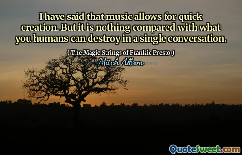 I have said that music allows for quick creation. But it is nothing compared with what you humans can destroy in a single conversation.