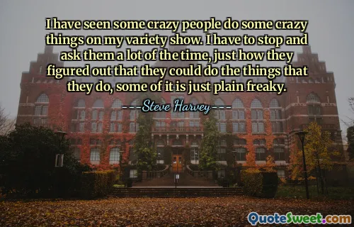 I have seen some crazy people do some crazy things on my variety show. I have to stop and ask them a lot of the time, just how they figured out that they could do the things that they do, some of it is just plain freaky.