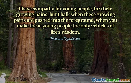 I have sympathy for young people, for their growing pains, but I balk when these growing pains are pushed into the foreground, when you make these young people the only vehicles of life's wisdom.