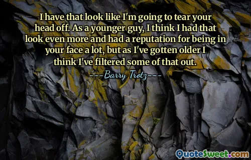 I have that look like I'm going to tear your head off. As a younger guy, I think I had that look even more and had a reputation for being in your face a lot, but as I've gotten older I think I've filtered some of that out.