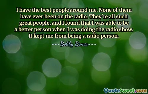 I have the best people around me. None of them have ever been on the radio. They're all such great people, and I found that I was able to be a better person when I was doing the radio show. It kept me from being a radio person.