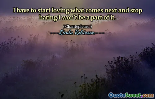 I have to start loving what comes next and stop hating I won't be a part of it.