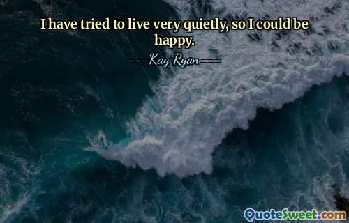I have tried to live very quietly, so I could be happy.
