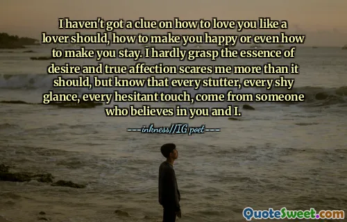 I haven't got a clue on how to love you like a lover should, how to make you happy or even how to make you stay. I hardly grasp the essence of desire and true affection scares me more than it should, but know that every stutter, every shy glance, every hesitant touch, come from someone who believes in you and I.
