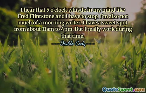 I hear that 5 o'clock whistle in my mind like Fred Flintstone and I have to stop. I'm also not much of a morning writer. I have a sweet spot from about 11am to 4pm. But I really work during that time.