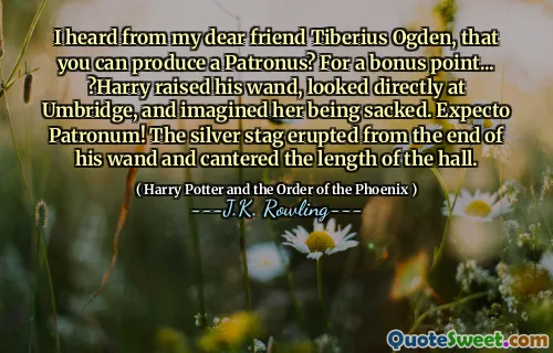 I heard from my dear friend Tiberius Ogden, that you can produce a Patronus? For a bonus point... ?Harry raised his wand, looked directly at Umbridge, and imagined her being sacked. Expecto Patronum! The silver stag erupted from the end of his wand and cantered the length of the hall.