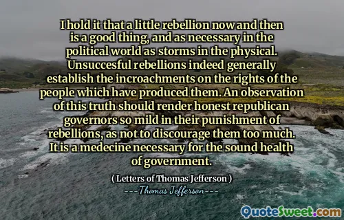 I hold it that a little rebellion now and then is a good thing, and as necessary in the political world as storms in the physical. Unsuccesful rebellions indeed generally establish the incroachments on the rights of the people which have produced them. An observation of this truth should render honest republican governors so mild in their punishment of rebellions, as not to discourage them too much. It is a medecine necessary for the sound health of government.