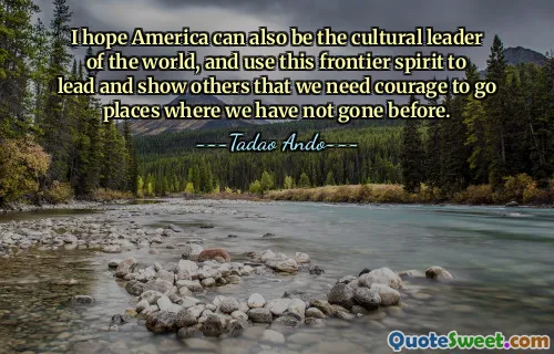 I hope America can also be the cultural leader of the world, and use this frontier spirit to lead and show others that we need courage to go places where we have not gone before.
