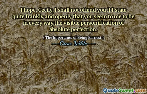 I hope, Cecily, I shall not offend you if I state quite frankly and openly that you seem to me to be in every way the visible personification of absolute perfection.