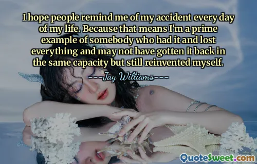I hope people remind me of my accident every day of my life. Because that means I'm a prime example of somebody who had it and lost everything and may not have gotten it back in the same capacity but still reinvented myself.