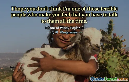 I hope you don't think I'm one of those terrible people who make you feel that you have to talk to them all the time.