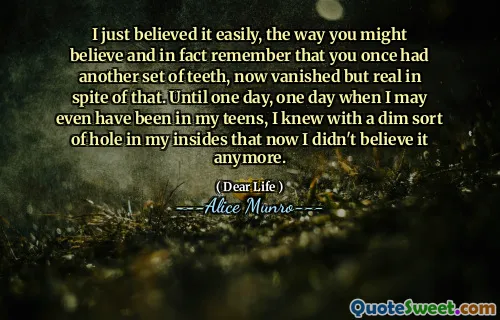 I just believed it easily, the way you might believe and in fact remember that you once had another set of teeth, now vanished but real in spite of that. Until one day, one day when I may even have been in my teens, I knew with a dim sort of hole in my insides that now I didn't believe it anymore.
