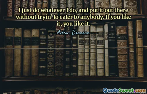 I just do whatever I do, and put it out there without tryin' to cater to anybody. If you like it, you like it.