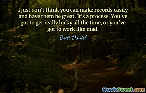 Doar că nu cred că poți face înregistrări cu ușurință și să le faci grozave. Este un proces. Trebuie să ai noroc tot timpul, sau trebuie să lucrezi ca un nebun.