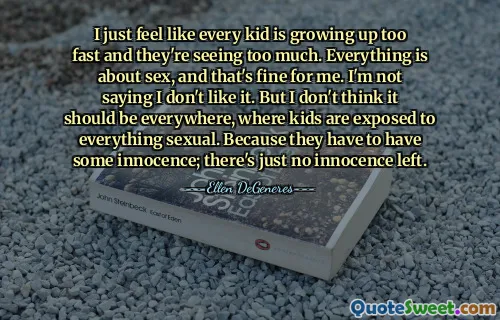 I just feel like every kid is growing up too fast and they're seeing too much. Everything is about sex, and that's fine for me. I'm not saying I don't like it. But I don't think it should be everywhere, where kids are exposed to everything sexual. Because they have to have some innocence; there's just no innocence left.