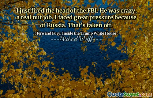 I just fired the head of the FBI. He was crazy, a real nut job. I faced great pressure because of Russia. That's taken off.