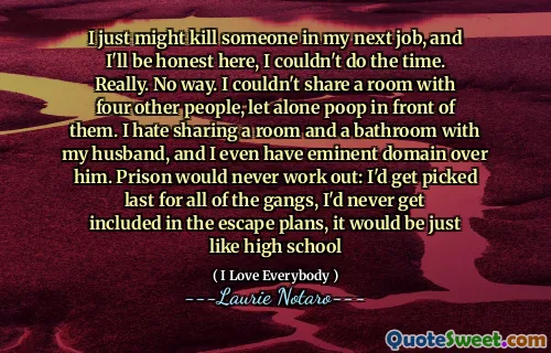 I just might kill someone in my next job, and I'll be honest here, I couldn't do the time. Really. No way. I couldn't share a room with four other people, let alone poop in front of them. I hate sharing a room and a bathroom with my husband, and I even have eminent domain over him. Prison would never work out: I'd get picked last for all of the gangs, I'd never get included in the escape plans, it would be just like high school