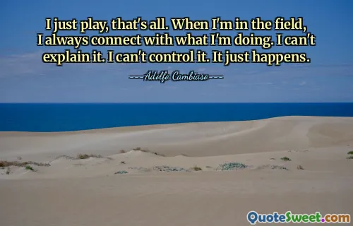 I just play, that's all. When I'm in the field, I always connect with what I'm doing. I can't explain it. I can't control it. It just happens.