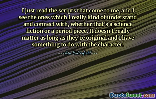 I just read the scripts that come to me, and I see the ones which I really kind of understand and connect with, whether that's a science fiction or a period piece. It doesn't really matter as long as they're original and I have something to do with the character.
