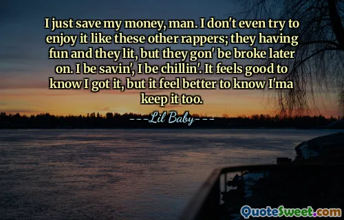 I just save my money, man. I don't even try to enjoy it like these other rappers; they having fun and they lit, but they gon' be broke later on. I be savin', I be chillin'. It feels good to know I got it, but it feel better to know I'ma keep it too.