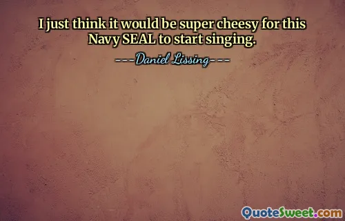 I just think it would be super cheesy for this Navy SEAL to start singing.