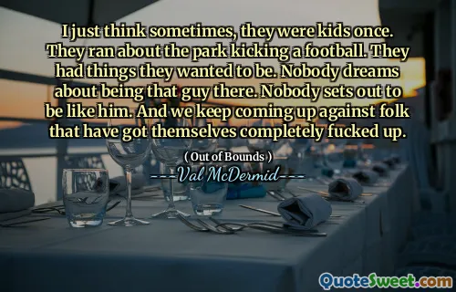 I just think sometimes, they were kids once. They ran about the park kicking a football. They had things they wanted to be. Nobody dreams about being that guy there. Nobody sets out to be like him. And we keep coming up against folk that have got themselves completely fucked up.