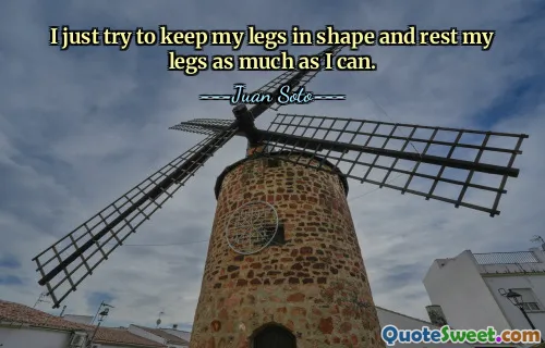 I just try to keep my legs in shape and rest my legs as much as I can.