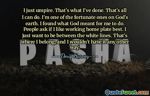 I just umpire. That's what I've done. That's all I can do. I'm one of the fortunate ones on God's earth. I found what God meant for me to do. People ask if I like working home plate best. I just want to be between the white lines. That's where I belong, and I wouldn't have it any other way.