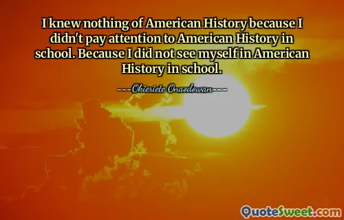 I knew nothing of American History because I didn't pay attention to American History in school. Because I did not see myself in American History in school.