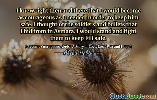I knew right then and there that I would become as courageous as I needed in order to keep him safe. I thought of the soldiers and bullets that I hid from in Asmara. I would stand and fight them to keep Fili safe.