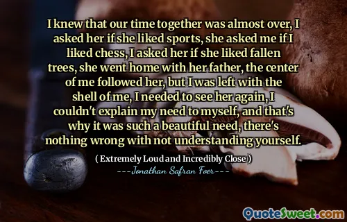 I knew that our time together was almost over, I asked her if she liked sports, she asked me if I liked chess, I asked her if she liked fallen trees, she went home with her father, the center of me followed her, but I was left with the shell of me, I needed to see her again, I couldn't explain my need to myself, and that's why it was such a beautiful need, there's nothing wrong with not understanding yourself.