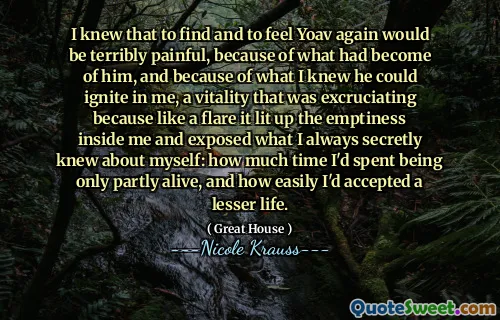 I knew that to find and to feel Yoav again would be terribly painful, because of what had become of him, and because of what I knew he could ignite in me, a vitality that was excruciating because like a flare it lit up the emptiness inside me and exposed what I always secretly knew about myself: how much time I'd spent being only partly alive, and how easily I'd accepted a lesser life.