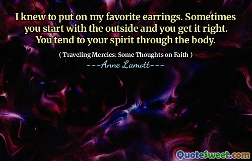 I knew to put on my favorite earrings. Sometimes you start with the outside and you get it right. You tend to your spirit through the body.