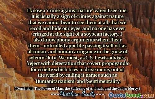 Jeg kjenner en 'forbrytelse mot naturen' når jeg ser en. Det er vanligvis et tegn på forbrytelser mot naturen at vi ikke kan se for å se dem i det hele tatt, at vi rekyler og skjuler øynene, og ingen har noen gang slynget seg ved synet av en soyabønne fabrikk. Jeg kjenner også falske argumenter når jeg hører dem-ubridlet appetitt som går bort som altruisme, og menneskelig arroganse i dekke av høytidelig 'plikt.' Vi må, som C. Lewis råder, 'avvise med avsky som skjult propoganda for grusomhet som prøver å drive barmhjertighet ut av verden ved å kalle det navn som' humanitarisme 'og' sentimentalitet.