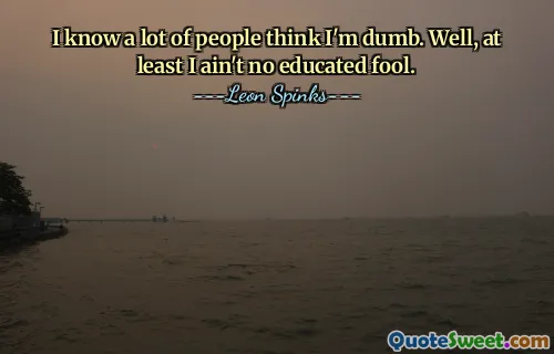 I know a lot of people think I'm dumb. Well, at least I ain't no educated fool.