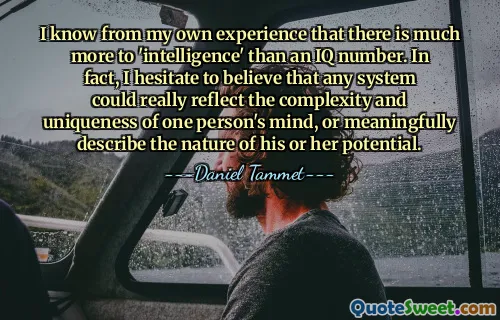 I know from my own experience that there is much more to 'intelligence' than an IQ number. In fact, I hesitate to believe that any system could really reflect the complexity and uniqueness of one person's mind, or meaningfully describe the nature of his or her potential.