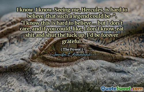 I know. I know. Seeing me, Hercules, is hard to believe, that such a legend could be-".
"I know this is hard to believe … but I don't care, and if you could, like, I don't know, eat shit and shut the fuck up, I'd be forever grateful.