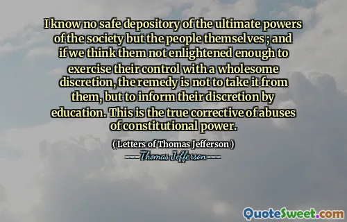 I know no safe depository of the ultimate powers of the society but the people themselves ; and if we think them not enlightened enough to exercise their control with a wholesome discretion, the remedy is not to take it from them, but to inform their discretion by education. This is the true corrective of abuses of constitutional power.