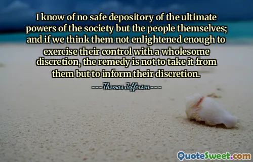 I know of no safe depository of the ultimate powers of the society but the people themselves; and if we think them not enlightened enough to exercise their control with a wholesome discretion, the remedy is not to take it from them but to inform their discretion.