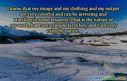 I know that my image and my clothing and my output are very colorful and can be arresting and startling in some respects. That is the nature of my work, but I am a simple farm boy, and I am very calm by nature.