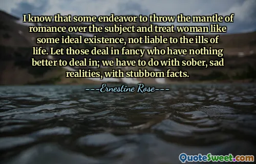 I know that some endeavor to throw the mantle of romance over the subject and treat woman like some ideal existence, not liable to the ills of life. Let those deal in fancy who have nothing better to deal in; we have to do with sober, sad realities, with stubborn facts.